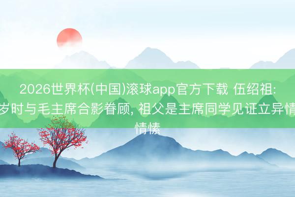 2026世界杯(中国)滚球app官方下载 伍绍祖: 6岁时与毛主席合影眷顾， 祖父是主席同学见证立异情愫