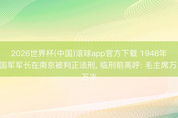 2026世界杯(中国)滚球app官方下载 1948年， 国军军长在南京被判正法刑， 临刑前高呼: 毛主席万岁