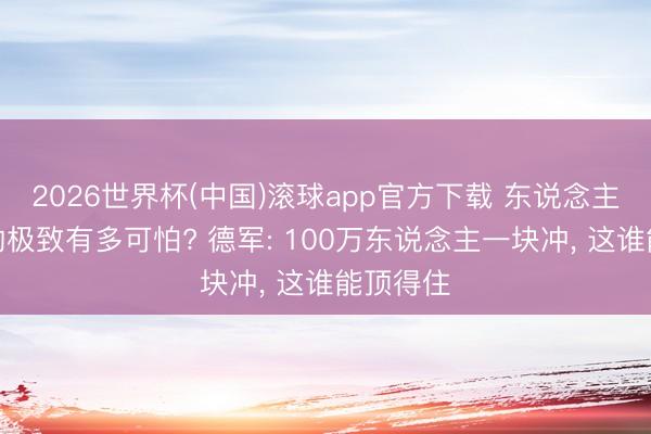 2026世界杯(中国)滚球app官方下载 东说念主海冲锋的极致有多可怕? 德军: 100万东说念主一块冲， 这谁能顶得住