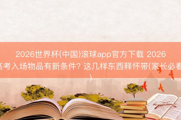 2026世界杯(中国)滚球app官方下载 2026高考入场物品有新条件? 这几样东西释怀带(家长必看)