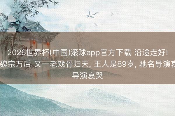 2026世界杯(中国)滚球app官方下载 沿途走好! 继魏宗万后 又一老戏骨归天， 王人是89岁， 驰名导演哀哭