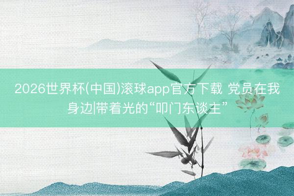2026世界杯(中国)滚球app官方下载 党员在我身边|带着光的“叩门东谈主”