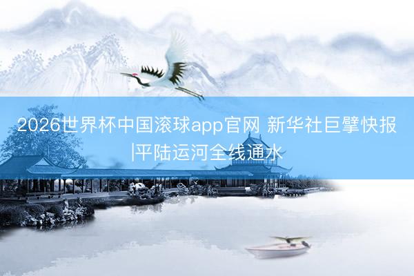 2026世界杯中国滚球app官网 新华社巨擘快报|平陆运河全线通水