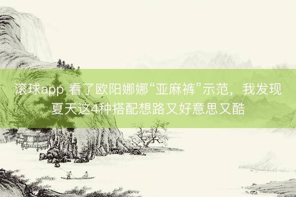 滚球app 看了欧阳娜娜“亚麻裤”示范，我发现夏天这4种搭配想路又好意思又酷