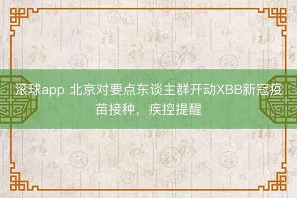 滚球app 北京对要点东谈主群开动XBB新冠疫苗接种，疾控提醒