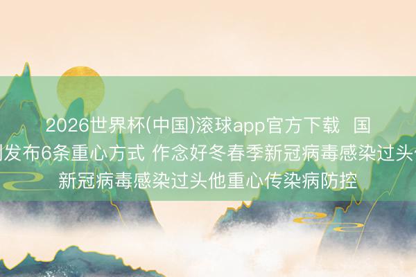 2026世界杯(中国)滚球app官方下载  国务院联防联控机制发布6条重心方式 作念好冬春季新冠病毒感染过头他重心传染病防控