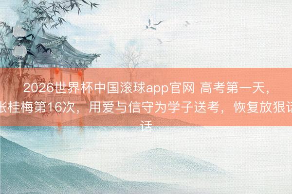2026世界杯中国滚球app官网 高考第一天，张桂梅第16次，用爱与信守为学子送考，恢复放狠话