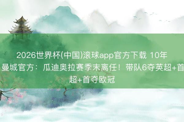 2026世界杯(中国)滚球app官方下载 10年20冠！曼城官方：瓜迪奥拉赛季末离任！带队6夺英超+首夺欧冠