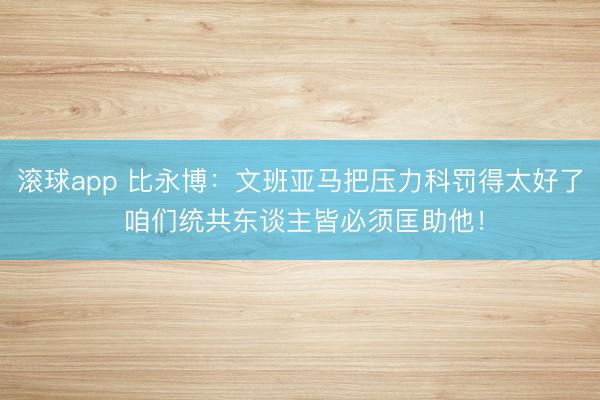 滚球app 比永博：文班亚马把压力科罚得太好了 咱们统共东谈主皆必须匡助他！