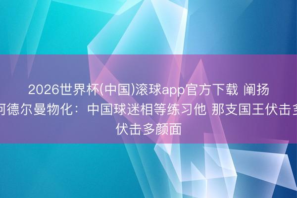 2026世界杯(中国)滚球app官方下载 阐扬谈老阿德尔曼物化：中国球迷相等练习他 那支国王伏击多颜面