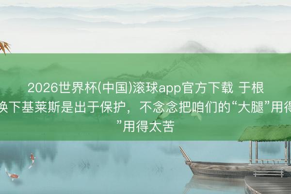 2026世界杯(中国)滚球app官方下载 于根伟：换下基莱斯是出于保护，不念念把咱们的“大腿”用得太苦