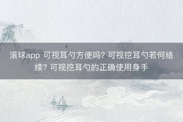 滚球app 可视耳勺方便吗? 可视挖耳勺若何络续? 可视挖耳勺的正确使用身手