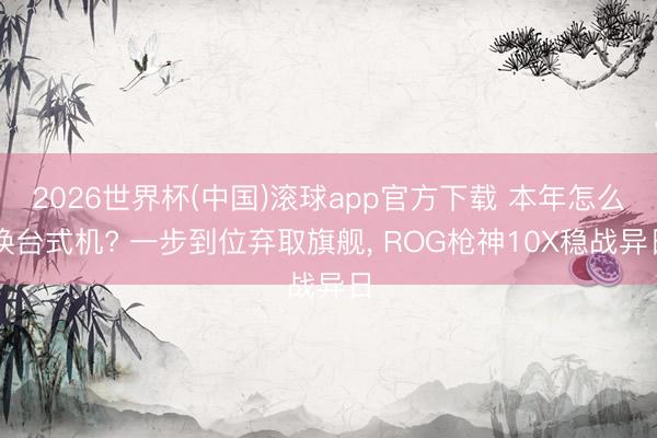 2026世界杯(中国)滚球app官方下载 本年怎么换台式机? 一步到位弃取旗舰， ROG枪神10X稳战异日