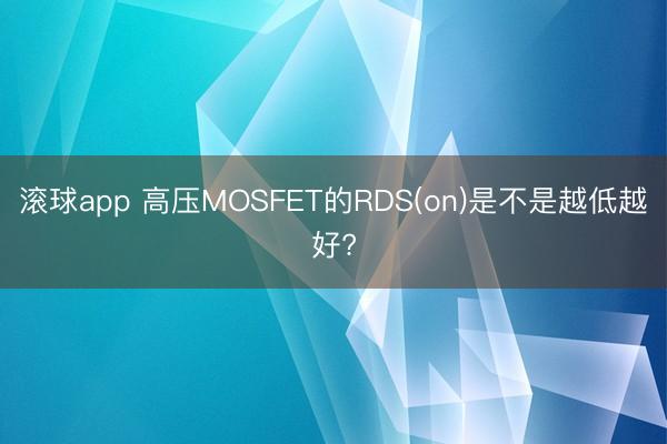 滚球app 高压MOSFET的RDS(on)是不是越低越好?