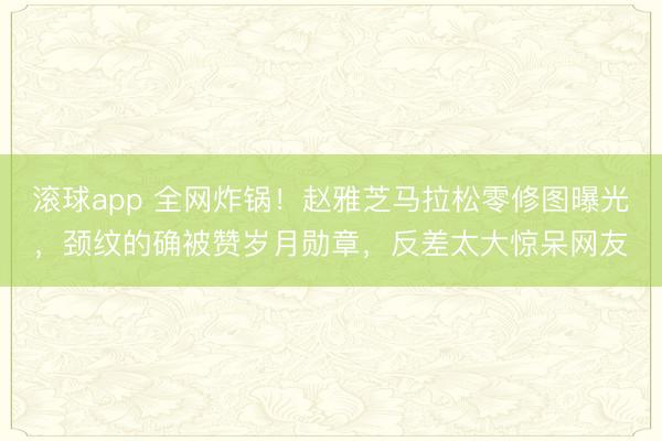 滚球app 全网炸锅!赵雅芝马拉松零修图曝光,颈纹的确被赞岁月勋章,反差太大惊呆网友