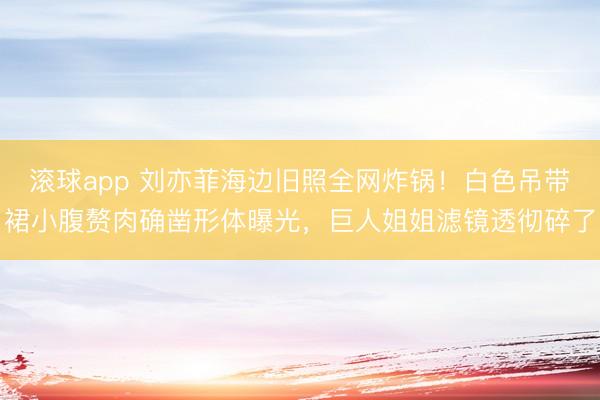 滚球app 刘亦菲海边旧照全网炸锅！白色吊带裙小腹赘肉确凿形体曝光，巨人姐姐滤镜透彻碎了