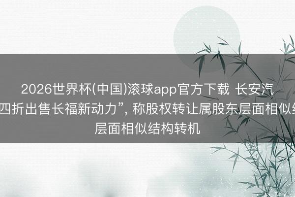 2026世界杯(中国)滚球app官方下载 长安汽车否定“四折出售长福新动力”， 称股权转让属股东层面相似结构转机