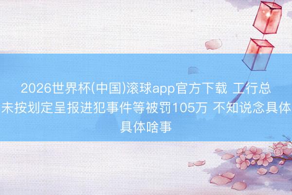 2026世界杯(中国)滚球app官方下载 工行总行因未按划定呈报进犯事件等被罚105万 不知说念具体啥事