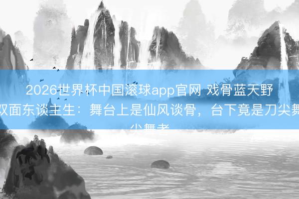 2026世界杯中国滚球app官网 戏骨蓝天野的双面东谈主生：舞台上是仙风谈骨，台下竟是刀尖舞者