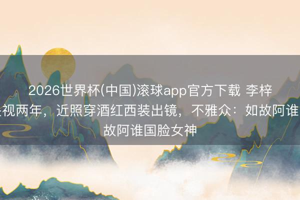 2026世界杯(中国)滚球app官方下载 李梓萌归隐央视两年，近照穿酒红西装出镜，不雅众：如故阿谁国脸女神