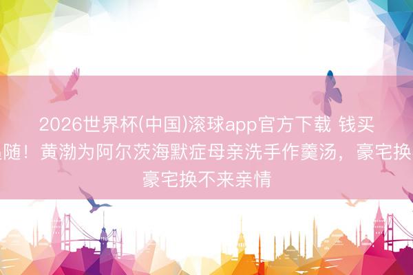 2026世界杯(中国)滚球app官方下载 钱买不来的追随！黄渤为阿尔茨海默症母亲洗手作羹汤，豪宅换不来亲情