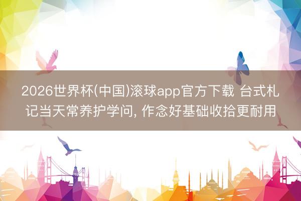 2026世界杯(中国)滚球app官方下载 台式札记当天常养护学问， 作念好基础收拾更耐用