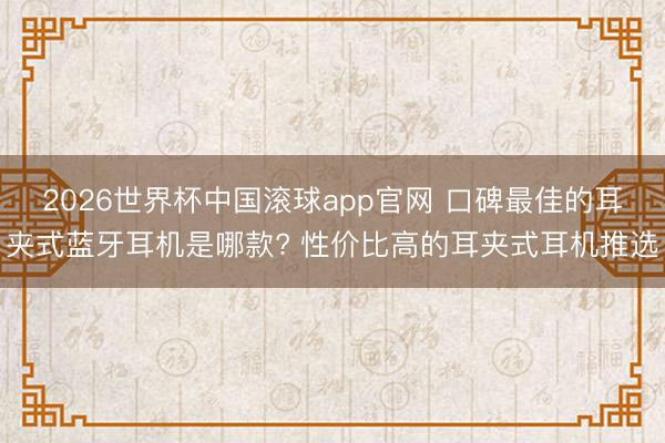 2026世界杯中国滚球app官网 口碑最佳的耳夹式蓝牙耳机是哪款? 性价比高的耳夹式耳机推选