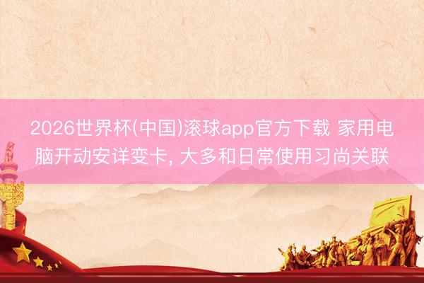 2026世界杯(中国)滚球app官方下载 家用电脑开动安详变卡， 大多和日常使用习尚关联