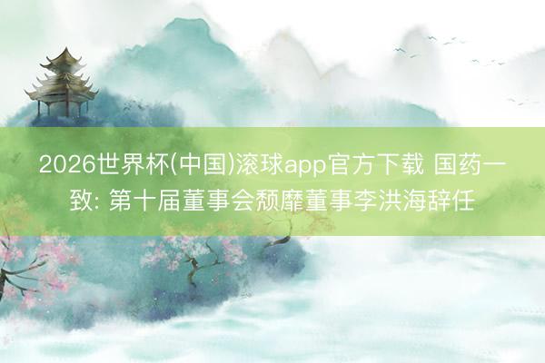2026世界杯(中国)滚球app官方下载 国药一致: 第十届董事会颓靡董事李洪海辞任