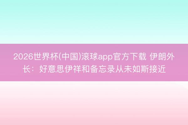 2026世界杯(中国)滚球app官方下载 伊朗外长：好意思伊祥和备忘录从未如斯接近