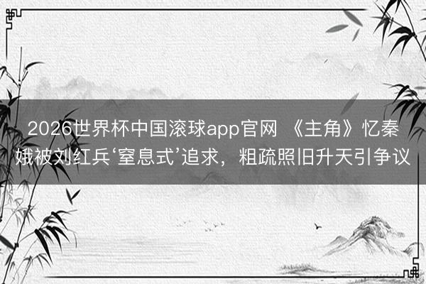 2026世界杯中国滚球app官网 《主角》忆秦娥被刘红兵‘窒息式’追求，粗疏照旧升天引争议