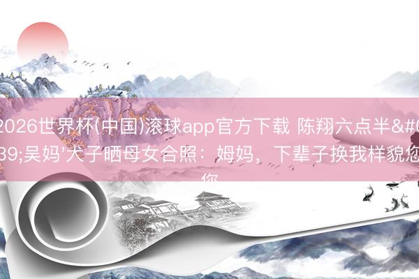 2026世界杯(中国)滚球app官方下载 陈翔六点半'吴妈'犬子晒母女合照:姆妈,下辈子换我样貌您