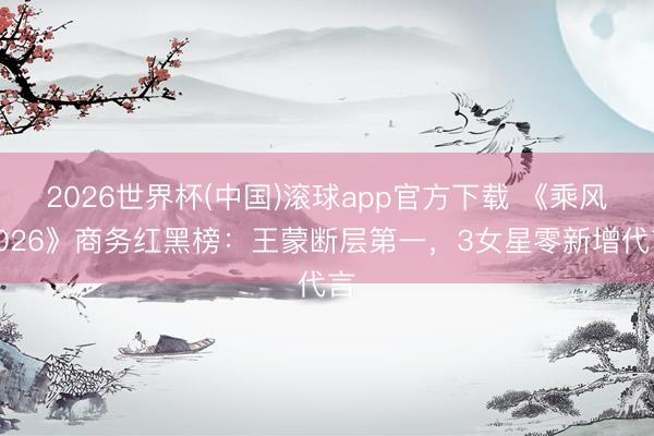 2026世界杯(中国)滚球app官方下载 《乘风2026》商务红黑榜：王蒙断层第一，3女星零新增代言