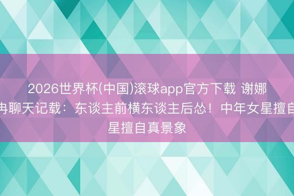 2026世界杯(中国)滚球app官方下载 谢娜晒李小冉聊天记载：东谈主前横东谈主后怂！中年女星擅自真景象
