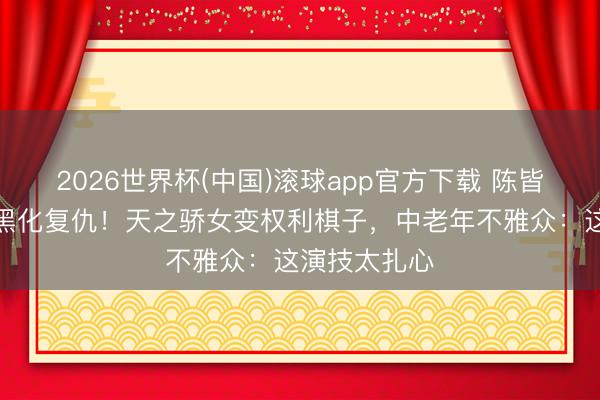 2026世界杯(中国)滚球app官方下载 陈皆灵《翘楚》黑化复仇！天之骄女变权利棋子，中老年不雅众：这演技太扎心