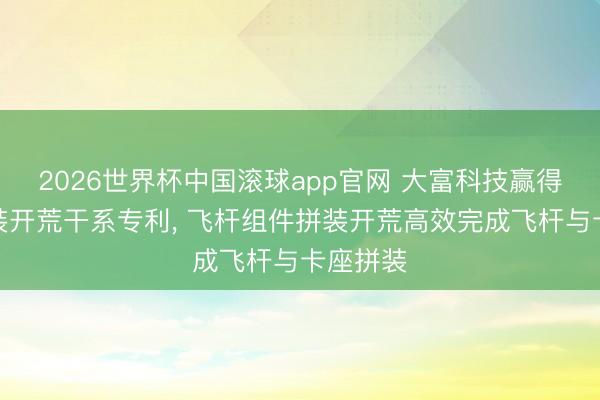 2026世界杯中国滚球app官网 大富科技赢得飞杆拼装开荒干系专利， 飞杆组件拼装开荒高效完成飞杆与卡座拼装