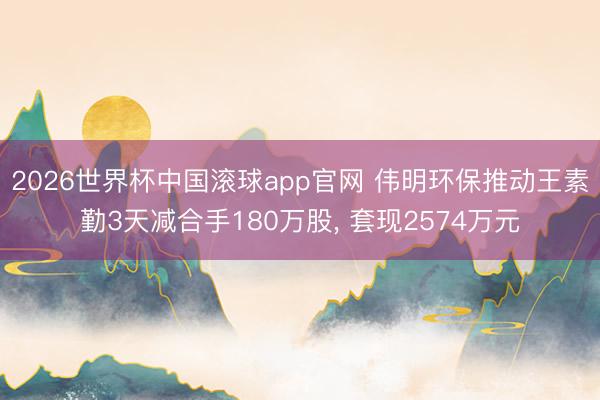 2026世界杯中国滚球app官网 伟明环保推动王素勤3天减合手180万股， 套现2574万元