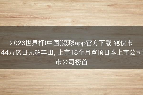 2026世界杯(中国)滚球app官方下载 铠侠市值破44万亿日元超丰田， 上市18个月登顶日本上市公司榜首