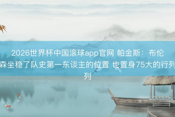 2026世界杯中国滚球app官网 帕金斯：布伦森坐稳了队史第一东谈主的位置 也置身75大的行列