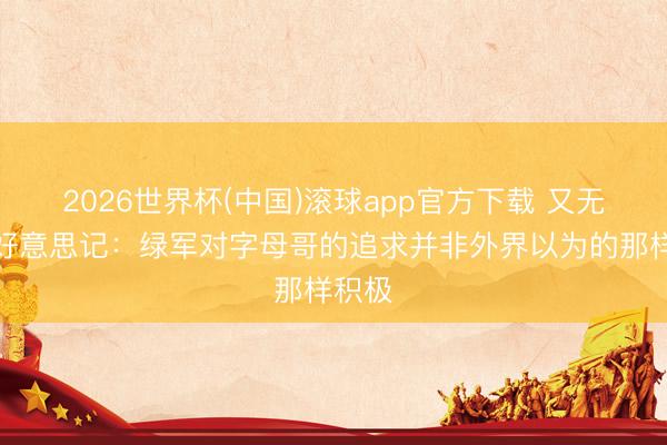 2026世界杯(中国)滚球app官方下载 又无了？好意思记：绿军对字母哥的追求并非外界以为的那样积极