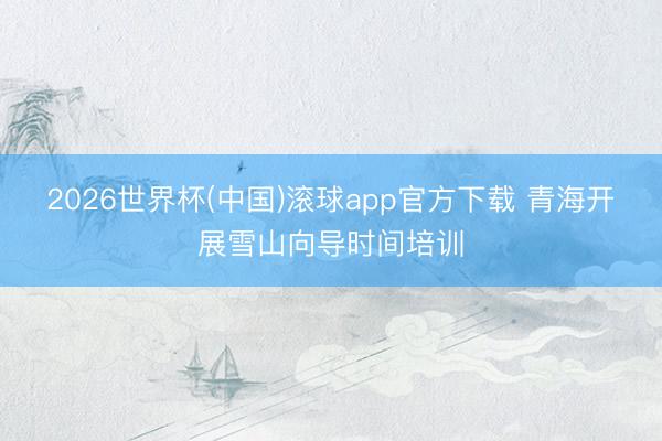2026世界杯(中国)滚球app官方下载 青海开展雪山向导时间培训