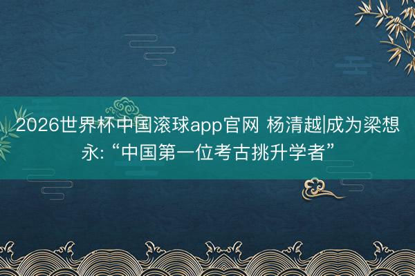 2026世界杯中国滚球app官网 杨清越|成为梁想永: “中国第一位考古挑升学者”