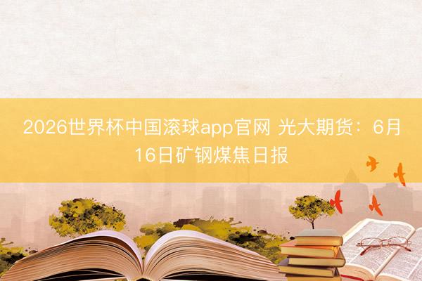 2026世界杯中国滚球app官网 光大期货：6月16日矿钢煤焦日报