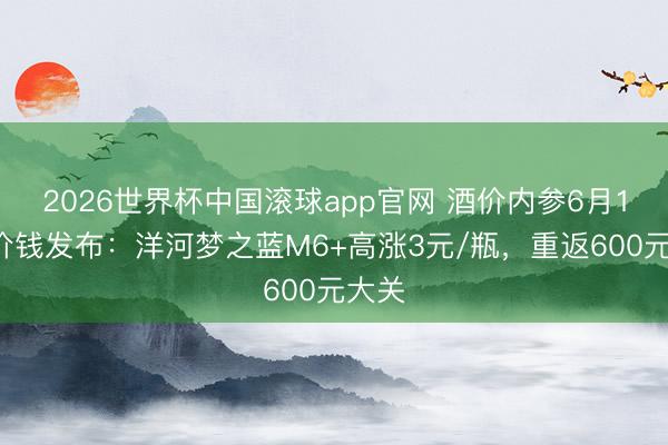 2026世界杯中国滚球app官网 酒价内参6月16日价钱发布：洋河梦之蓝M6+高涨3元/瓶，重返600元大关