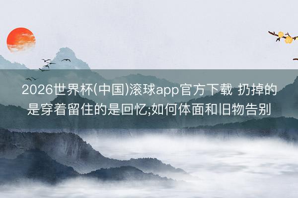 2026世界杯(中国)滚球app官方下载 扔掉的是穿着留住的是回忆;如何体面和旧物告别