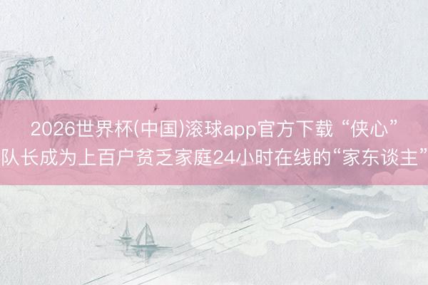 2026世界杯(中国)滚球app官方下载 “侠心”队长成为上百户贫乏家庭24小时在线的“家东谈主”