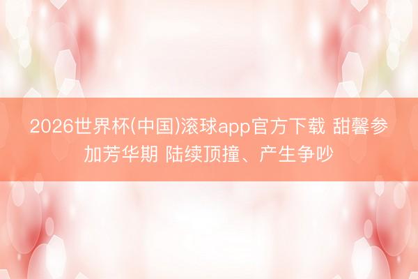 2026世界杯(中国)滚球app官方下载 甜馨参加芳华期 陆续顶撞、产生争吵