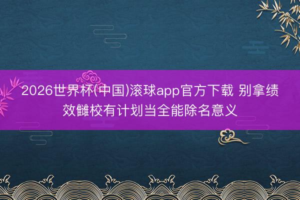 2026世界杯(中国)滚球app官方下载 别拿绩效雠校有计划当全能除名意义