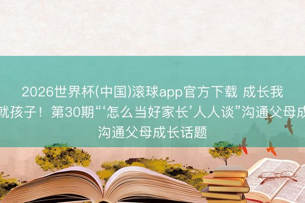 2026世界杯(中国)滚球app官方下载 成长我方，成就孩子！第30期“‘怎么当好家长’人人谈”沟通父母成长话题