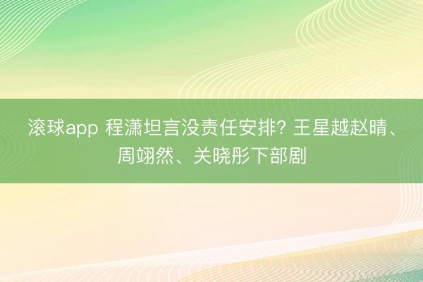 滚球app 程潇坦言没责任安排? 王星越赵晴、周翊然、关晓彤下部剧